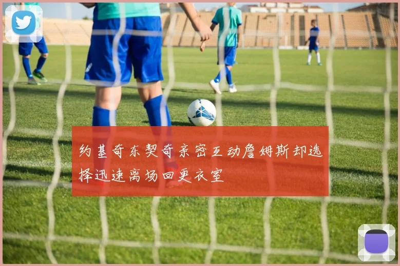 约基奇东契奇亲密互动詹姆斯却选择迅速离场回更衣室