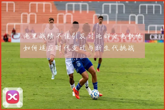 老里战绩不佳引发讨论部分老教练如何适应时代变迁与新生代挑战