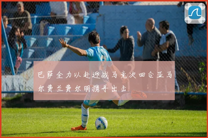 巴萨全力以赴迎战马竞次回合亚马尔费兰费尔明携手出击