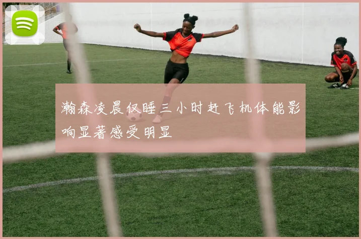 瀚森凌晨仅睡三小时赶飞机体能影响显著感受明显