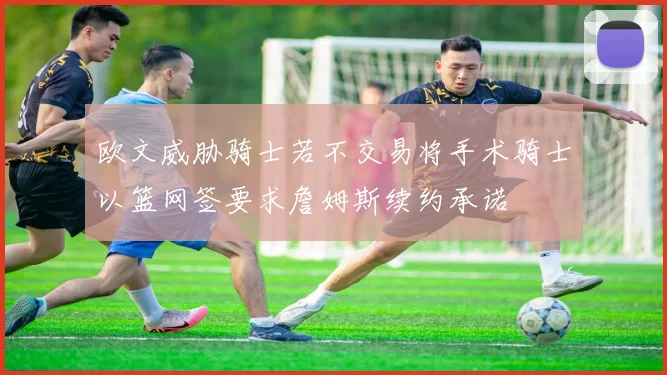 欧文威胁骑士若不交易将手术骑士以篮网签要求詹姆斯续约承诺