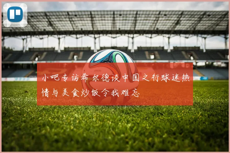 小吧专访希尔德谈中国之行球迷热情与美食炒饭令我难忘