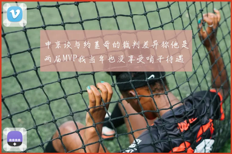 申京谈与约基奇的裁判差异称他是两届MVP我当年也没享受哨子待遇