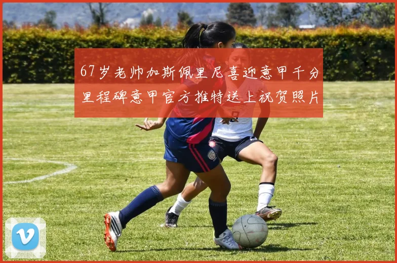 67岁老帅加斯佩里尼喜迎意甲千分里程碑意甲官方推特送上祝贺照片