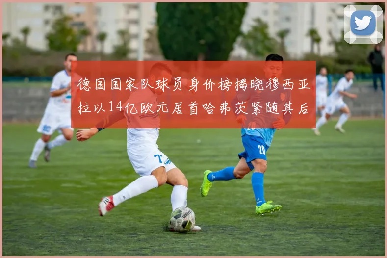 德国国家队球员身价榜揭晓穆西亚拉以14亿欧元居首哈弗茨紧随其后