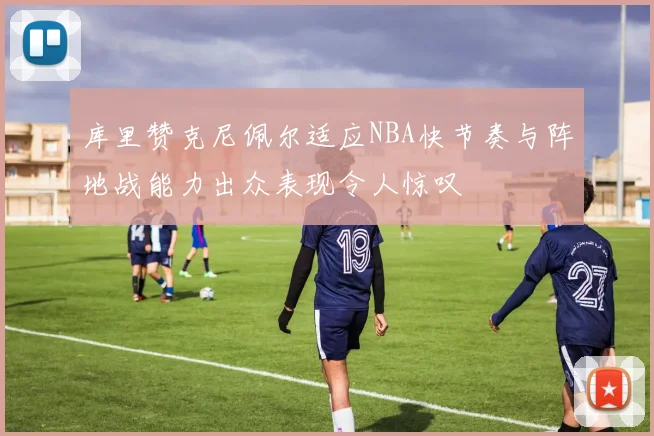 库里赞克尼佩尔适应NBA快节奏与阵地战能力出众表现令人惊叹