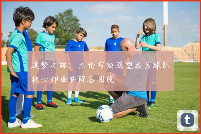 追梦之路：杰伦布朗渴望成为球队核心却面临阵容困境