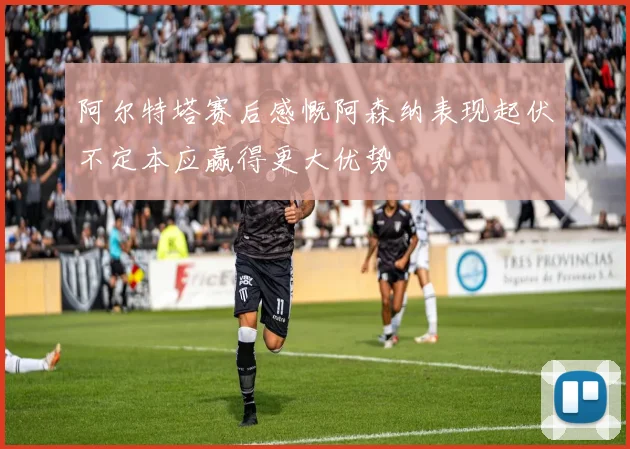 阿尔特塔赛后感慨阿森纳表现起伏不定本应赢得更大优势