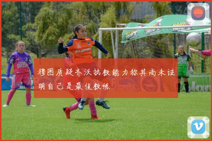 穆图质疑齐沃执教能力称其尚未证明自己是最佳教练